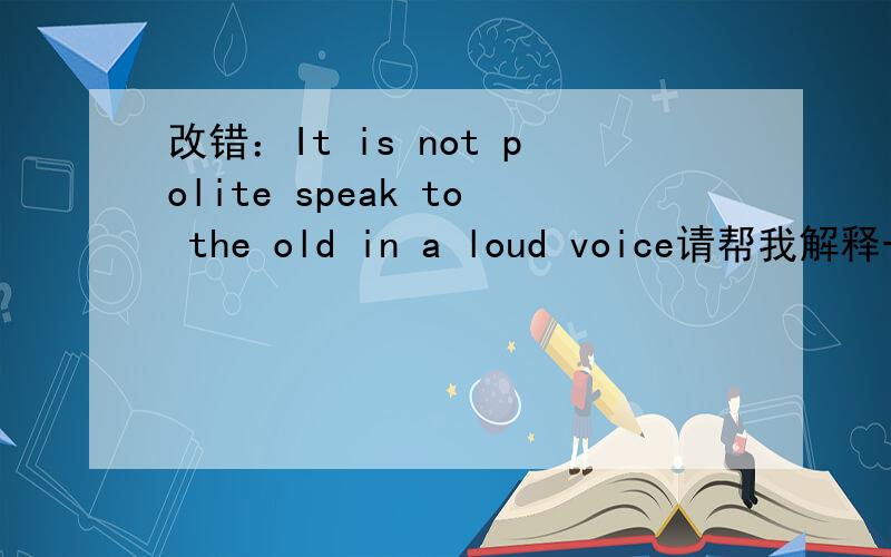 改错：It is not polite speak to the old in a loud voice请帮我解释一下怎么错何为什么错,涉及什么知识点?