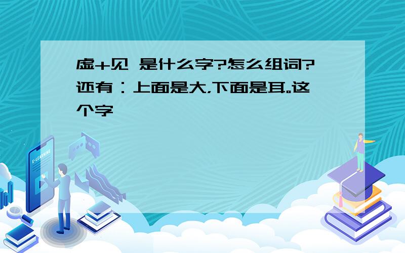 虚+见 是什么字?怎么组词?还有：上面是大，下面是耳。这个字