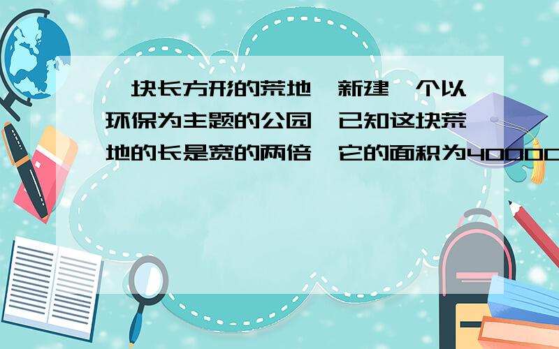 一块长方形的荒地,新建一个以环保为主题的公园,已知这块荒地的长是宽的两倍,它的面积为400000平方米.（1）公园的宽大约是多少米?它有1000米吗?（2）如果要求误差小于10米,它的宽大约是多