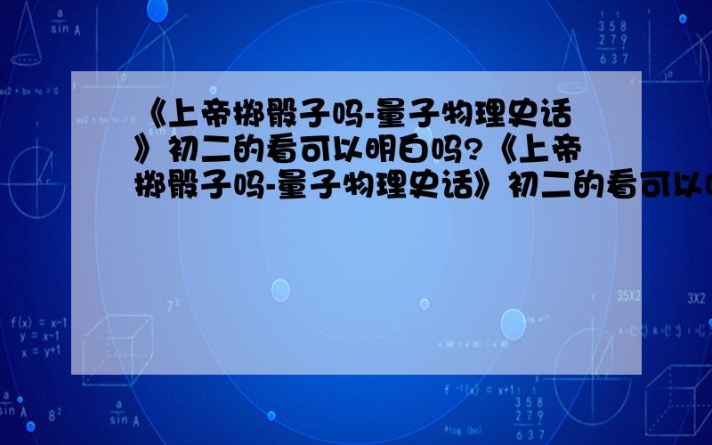 《上帝掷骰子吗-量子物理史话》初二的看可以明白吗?《上帝掷骰子吗-量子物理史话》初二的看可以吗?我想看看,有不知道看的效果怎么样,问问我初二能看的明白吗?看这本书需要哪些基础知