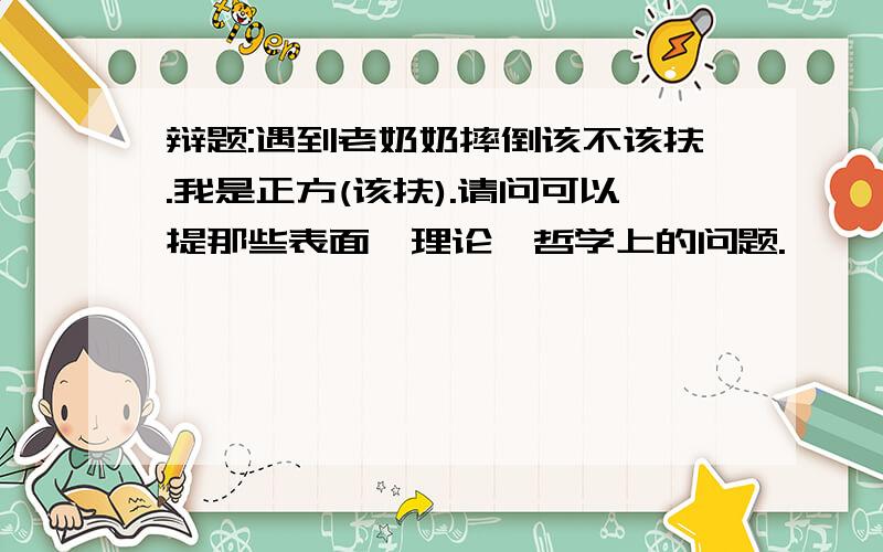 辩题:遇到老奶奶摔倒该不该扶.我是正方(该扶).请问可以提那些表面,理论,哲学上的问题.