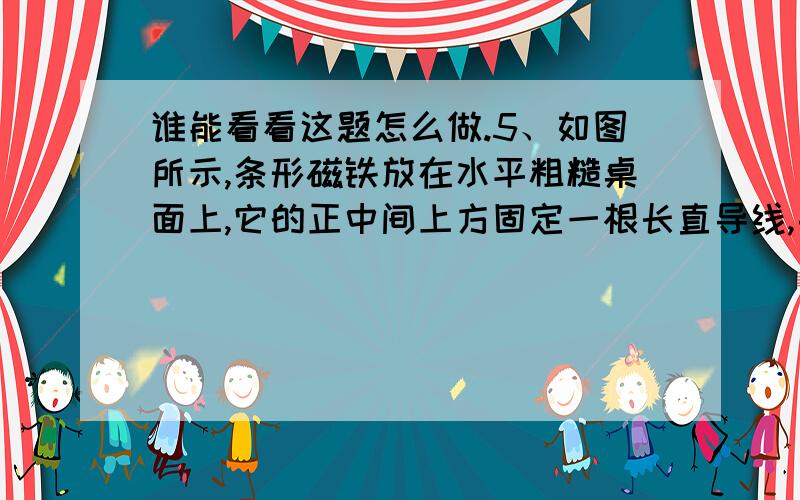 谁能看看这题怎么做.5、如图所示,条形磁铁放在水平粗糙桌面上,它的正中间上方固定一根长直导线,导线中通过方向垂直纸面向里（即与条形磁铁垂直）的电流,和原来没有电流通过时相比较,