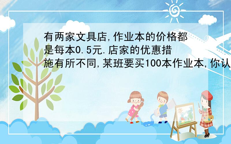 有两家文具店,作业本的价格都是每本0.5元.店家的优惠措施有所不同,某班要买100本作业本,你认为到那家好华容店一律85折 明成店买4送1