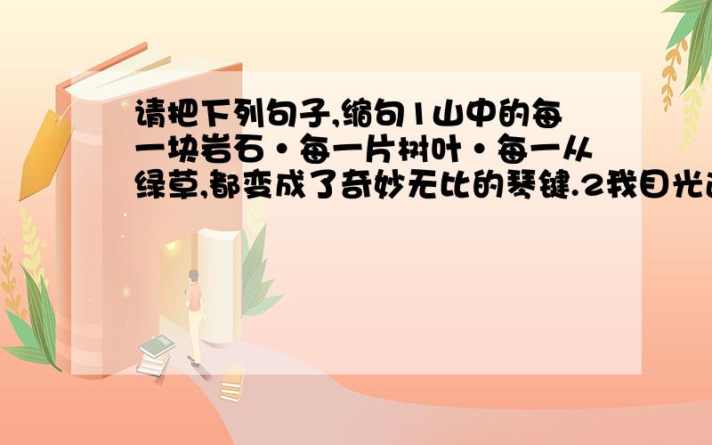 请把下列句子,缩句1山中的每一块岩石·每一片树叶·每一从绿草,都变成了奇妙无比的琴键.2我目光追随着爬行的小虫,作了一次奇异的游历.