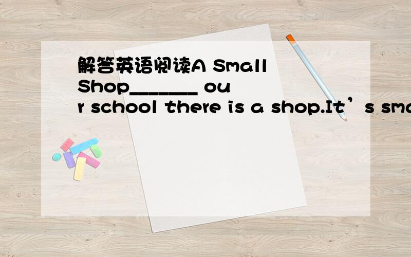 解答英语阅读A Small Shop_______ our school there is a shop.It’s small.But it _______ a lot of things in it._______ this shop you can _______ school things,like exercise-books,rulers,pens,colour pencils,erasers and pencil boxes.Some _______ th