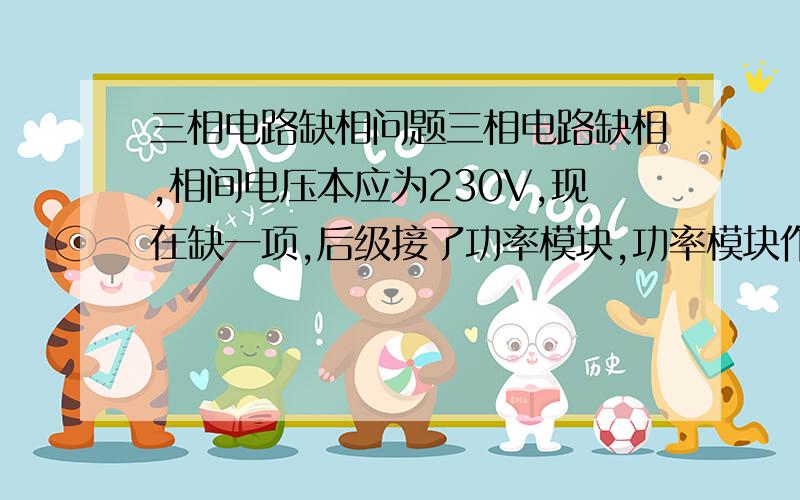 三相电路缺相问题三相电路缺相,相间电压本应为230V,现在缺一项,后级接了功率模块,功率模块作为负载的电源,包含三相桥式整流电路,滤波电路,请分析缺相造成功率模块输出的变化.和具体分