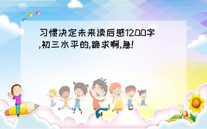 习惯决定未来读后感1200字,初三水平的,跪求啊,急!