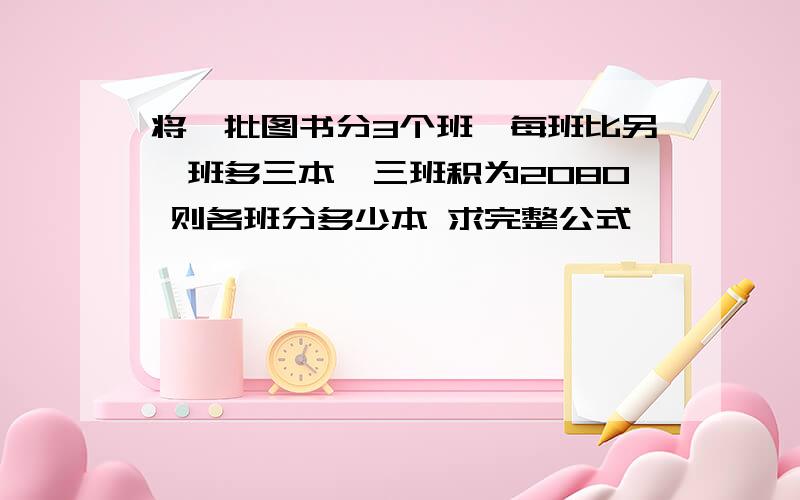 将一批图书分3个班,每班比另一班多三本,三班积为2080 则各班分多少本 求完整公式