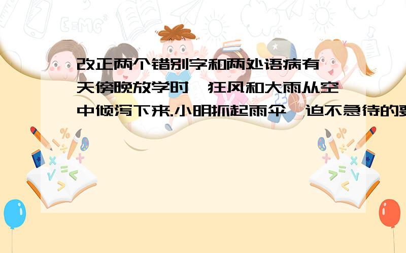 改正两个错别字和两处语病有一天傍晚放学时,狂风和大雨从空中倾泻下来.小明抓起雨伞,迫不急待的要往家跑.马老师一把抓住小明以及雨伞,说：“别慌,等雨小些在走!”