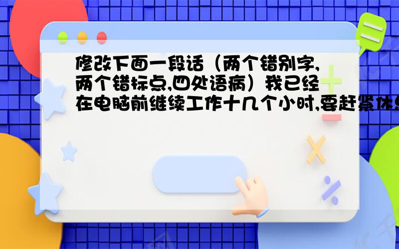 修改下面一段话（两个错别字,两个错标点,四处语病）我已经在电脑前继续工作十几个小时,要赶紧休息一下了……要不然,电脑屏幕上的图片、文字和文章我马上看不清了；因为这样,但是我