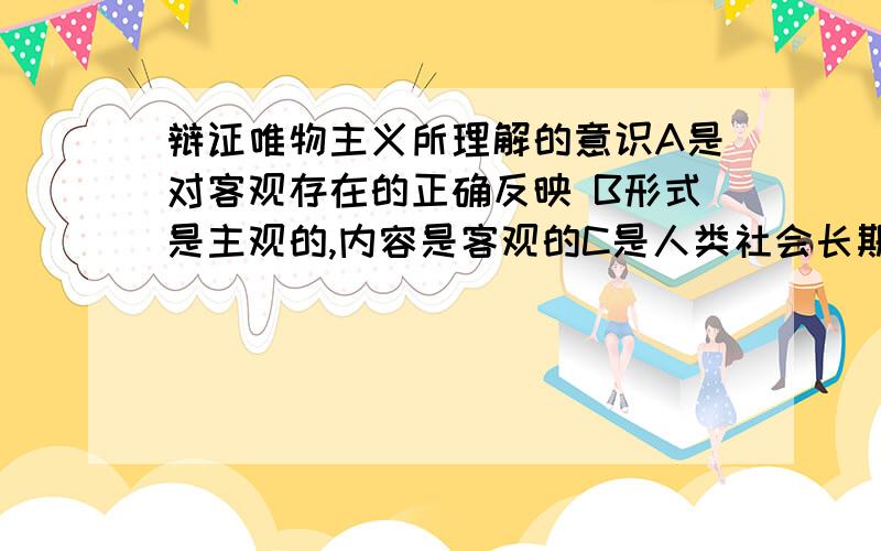 辩证唯物主义所理解的意识A是对客观存在的正确反映 B形式是主观的,内容是客观的C是人类社会长期发展的产物 D对物质有积极的能动作用我知道AD不对,但是不知道选B还是C...