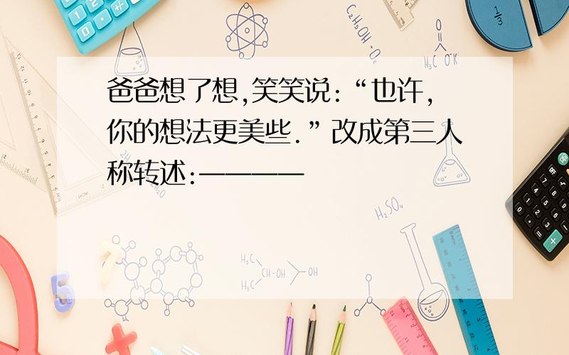 爸爸想了想,笑笑说:“也许,你的想法更美些.”改成第三人称转述:————