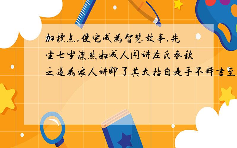 加标点,使它成为智慧故事.先生七岁凛然如成人闻讲左氏春秋之退为家人讲即了其大指自是手不释书至不知饥渴寒暑群儿戏于庭一儿登瓮足跌没水中众皆弃去持石击瓮之水迸儿得活