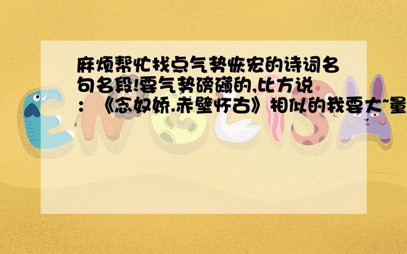 麻烦帮忙找点气势恢宏的诗词名句名段!要气势磅礴的,比方说：《念奴娇.赤壁怀古》相似的我要大~量的!壮丽凄美的最好