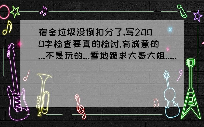 宿舍垃圾没倒扣分了,写2000字检查要真的检讨,有诚意的...不是玩的...雪地跪求大哥大姐.....