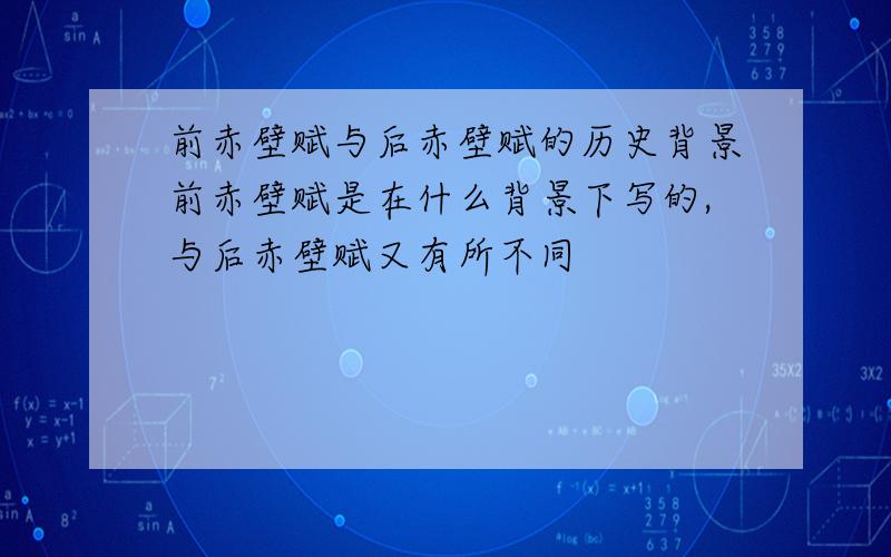 前赤壁赋与后赤壁赋的历史背景前赤壁赋是在什么背景下写的,与后赤壁赋又有所不同