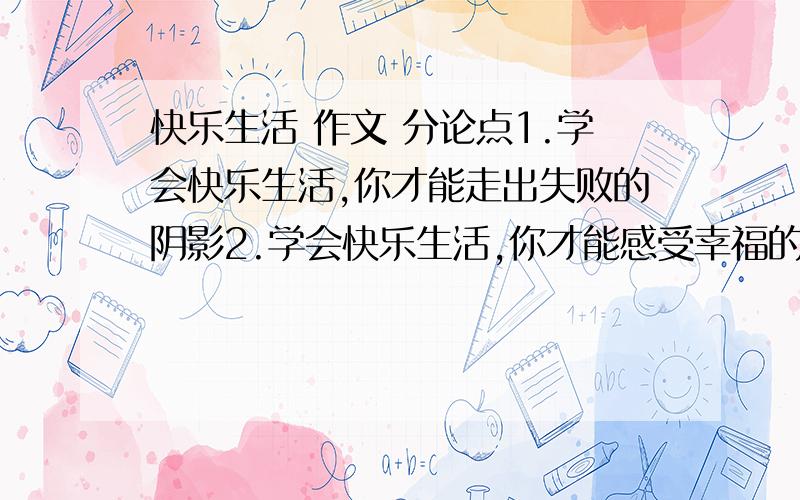 快乐生活 作文 分论点1.学会快乐生活,你才能走出失败的阴影2.学会快乐生活,你才能感受幸福的存在3.学会快乐生活,你才能.帮个忙,在想一个分论点.不要跟上面两个分论点有重合意思的.或者,