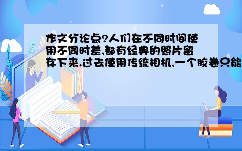 作文分论点?人们在不同时间使用不同时差,都有经典的照片留存下来.过去使用传统相机,一个胶卷只能拍30多张,而效果要等到整卷拍完冲印之后才能看清,拍坏了就不易弥补；不过,这样也使人