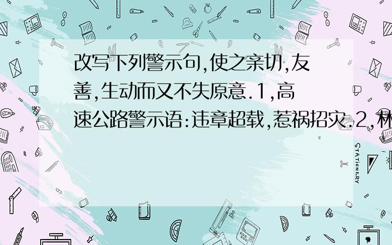 改写下列警示句,使之亲切,友善,生动而又不失原意.1,高速公路警示语:违章超载,惹祸招灾.2,林区护林警示语:毁林烧山,坐牢杀头.3,银行警示语:发现假币,一律没收.