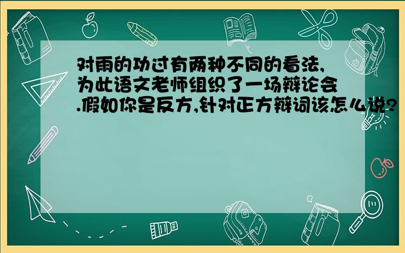 对雨的功过有两种不同的看法,为此语文老师组织了一场辩论会.假如你是反方,针对正方辩词该怎么说?