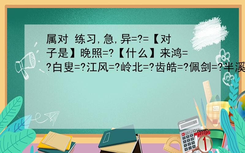 属对 练习,急,异=?=【对子是】晚照=?【什么】来鸿=?白叟=?江风=?岭北=?齿皓=?佩剑=?半溪流水绿=?两岸晓烟杨柳绿=?