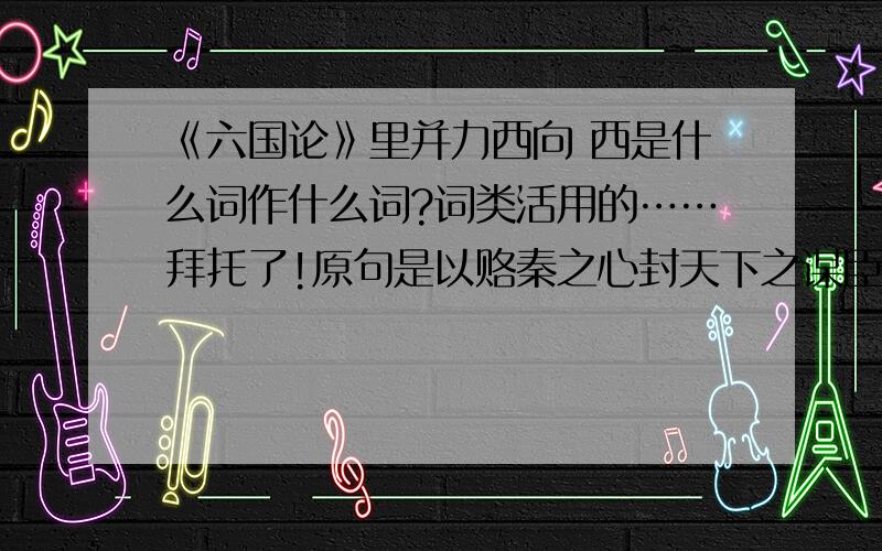 《六国论》里并力西向 西是什么词作什么词?词类活用的……拜托了!原句是以赂秦之心封天下之谋臣,以事秦之心礼天下之奇才,并力西向,则吾恐秦人使之不得下咽也.