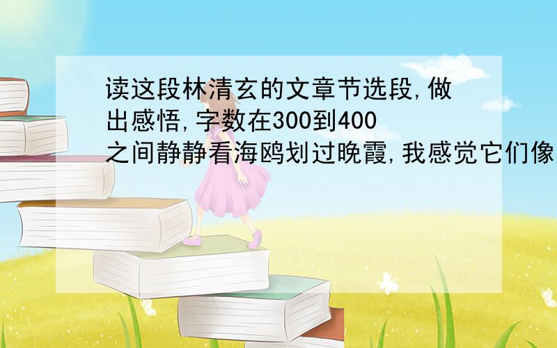 读这段林清玄的文章节选段,做出感悟,字数在300到400之间静静看海鸥划过晚霞,我感觉它们像我们一样,是来欣赏最后的日落.或者竟以一种澄明贞静的心情谛听着海的声音,让浪一波一波地冲刷