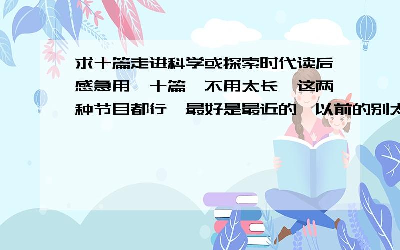 求十篇走进科学或探索时代读后感急用,十篇,不用太长,这两种节目都行,最好是最近的,以前的别太远了.300 400字就可以了,不需要太长,急用!