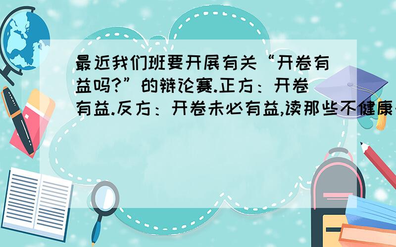 最近我们班要开展有关“开卷有益吗?”的辩论赛.正方：开卷有益.反方：开卷未必有益,读那些不健康的书反而有害.请问您支持谁?请写出您的观点.