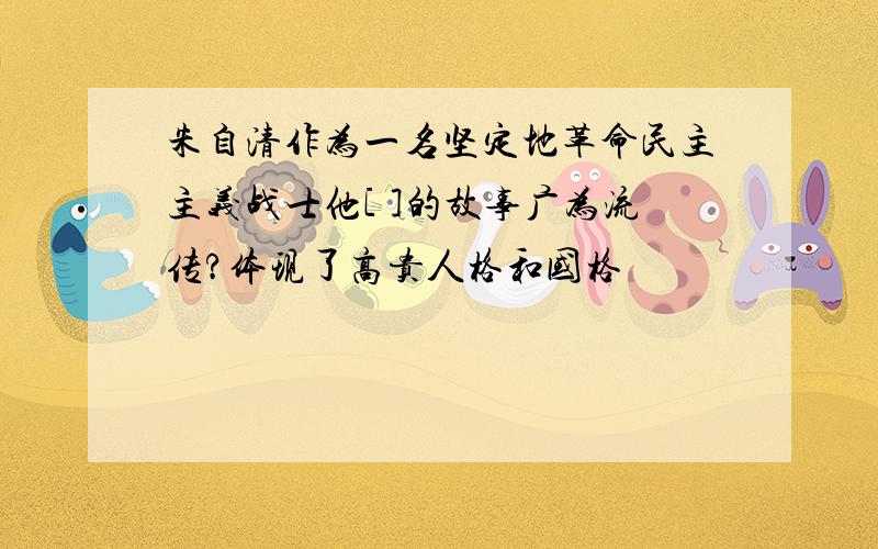 朱自清作为一名坚定地革命民主主义战士他[ ]的故事广为流传?体现了高贵人格和国格