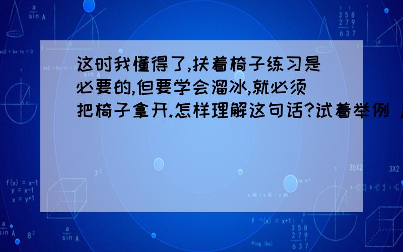 这时我懂得了,扶着椅子练习是必要的,但要学会溜冰,就必须把椅子拿开.怎样理解这句话?试着举例 急