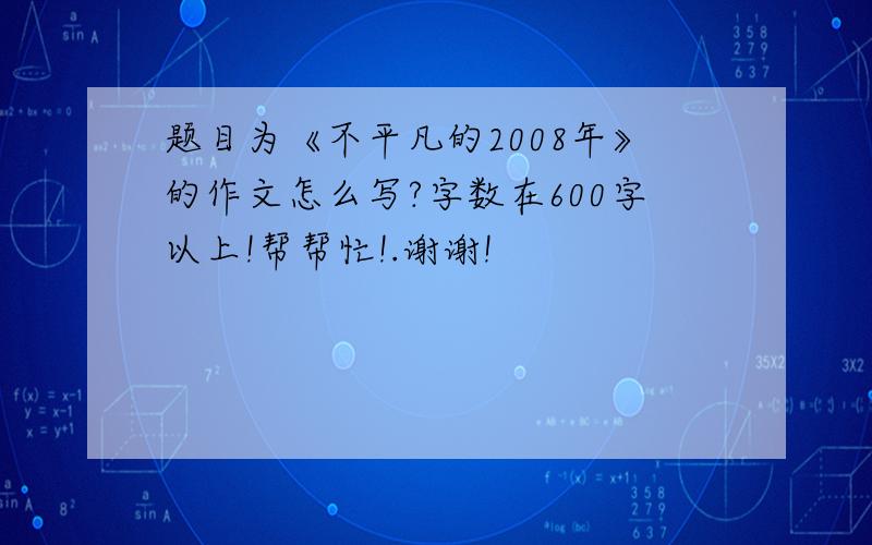 题目为《不平凡的2008年》的作文怎么写?字数在600字以上!帮帮忙!.谢谢!