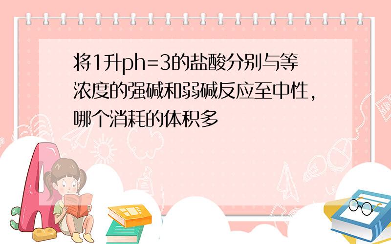 将1升ph=3的盐酸分别与等浓度的强碱和弱碱反应至中性,哪个消耗的体积多