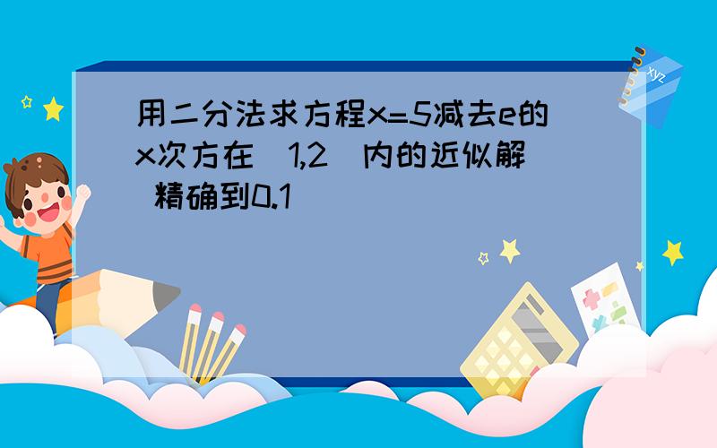 用二分法求方程x=5减去e的x次方在（1,2）内的近似解 精确到0.1