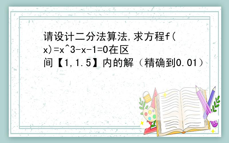 请设计二分法算法,求方程f(x)=x^3-x-1=0在区间【1,1.5】内的解（精确到0.01）