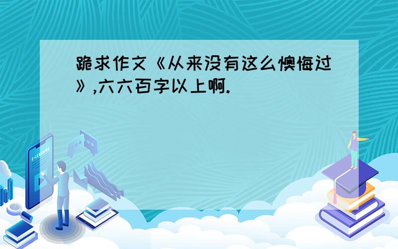 跪求作文《从来没有这么懊悔过》,六六百字以上啊.