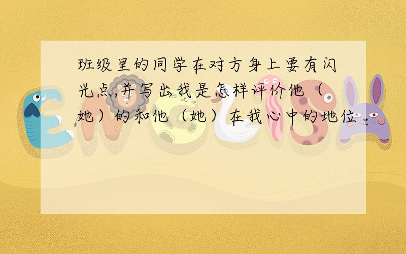 班级里的同学在对方身上要有闪光点,并写出我是怎样评价他（她）的和他（她）在我心中的地位