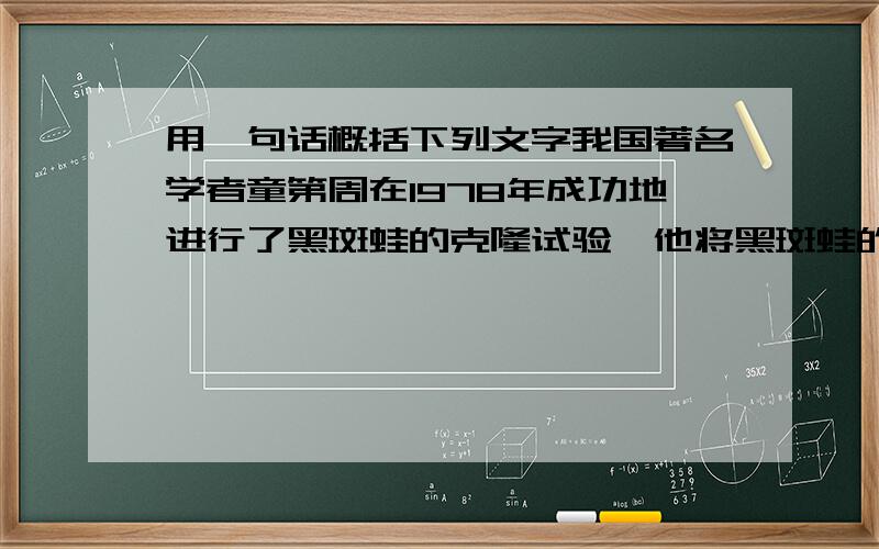 用一句话概括下列文字我国著名学者童第周在1978年成功地进行了黑斑蛙的克隆试验,他将黑斑蛙的红细胞核移入事先除去了核的黑斑蛙卵中,这种换核卵最后长成能在水中自由游泳的蝌蚪