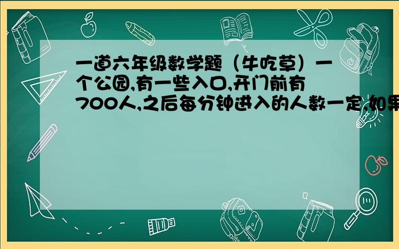 一道六年级数学题（牛吃草）一个公园,有一些入口,开门前有700人,之后每分钟进入的人数一定,如果开放四个入口,问要开多少个入口,才能使再来的人不用等候?前面少了一个条件,每个入口每