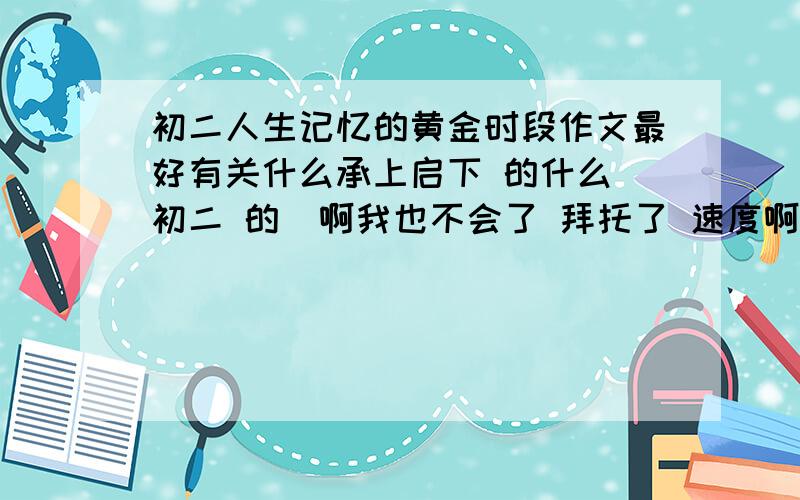 初二人生记忆的黄金时段作文最好有关什么承上启下 的什么 初二 的  啊我也不会了 拜托了 速度啊 今天要