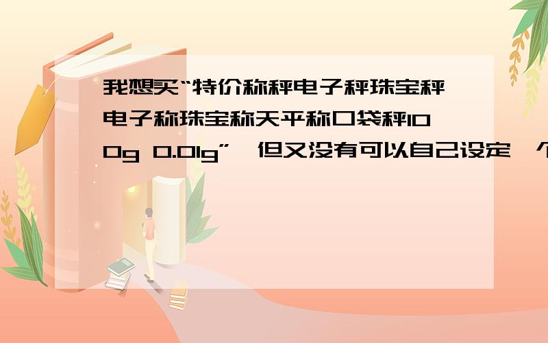 我想买“特价称秤电子秤珠宝秤电子称珠宝称天平称口袋秤100g 0.01g”,但又没有可以自己设定一个值,当超过这个值就会报警,量程再大些最好淘宝网 旺旺zjyksjcx 可以回答我吗,其他也行