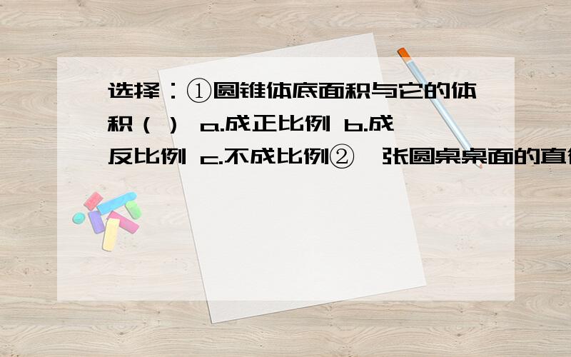 选择：①圆锥体底面积与它的体积（） a.成正比例 b.成反比例 c.不成比例②一张圆桌桌面的直径是1米,现在给它铺上桌布,你认为（） a.100平方厘米 b.120平方厘米×120厘米 c.120厘米×80厘米③方