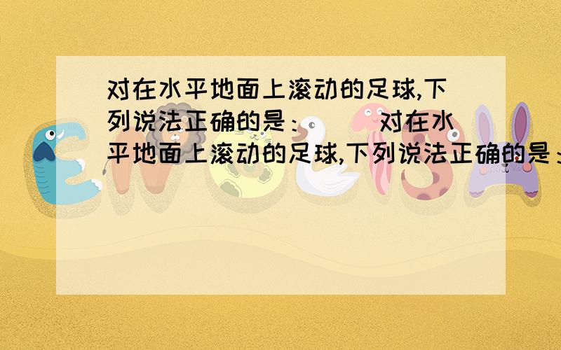 对在水平地面上滚动的足球,下列说法正确的是：（ ）对在水平地面上滚动的足球,下列说法正确的是：（ ）A：只有重力对它做了功 B:只有支持力对它做了功c:重力和支持力对它都做了功.D：