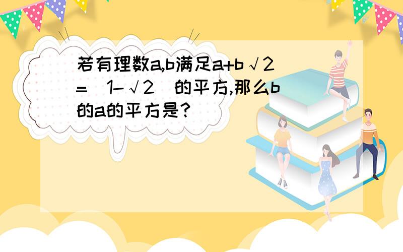 若有理数a,b满足a+b√2=（1-√2）的平方,那么b的a的平方是?