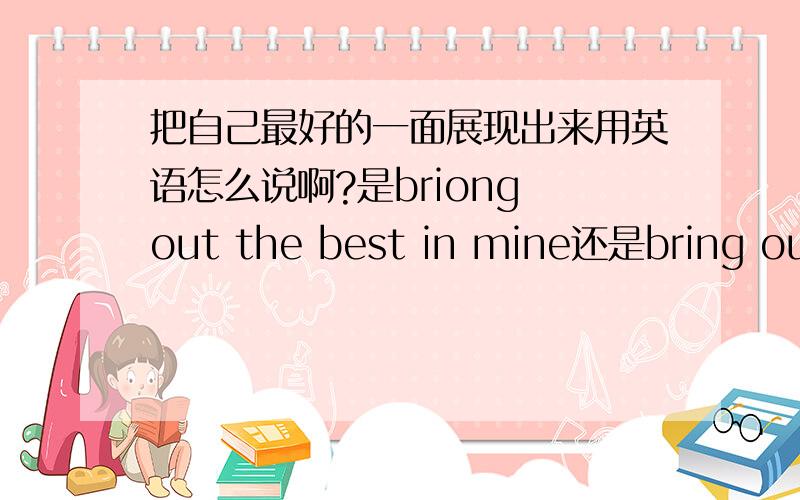 把自己最好的一面展现出来用英语怎么说啊?是briong out the best in mine还是bring out the best in my急 是my 还是mine