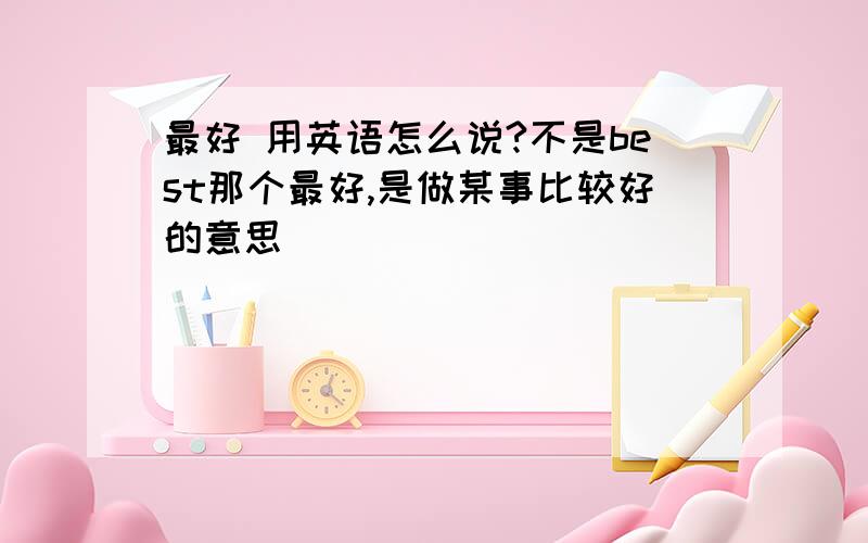 最好 用英语怎么说?不是best那个最好,是做某事比较好的意思