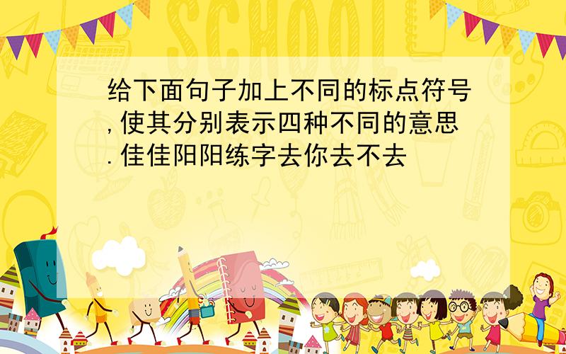 给下面句子加上不同的标点符号,使其分别表示四种不同的意思.佳佳阳阳练字去你去不去