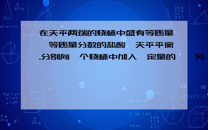 在天平两端的烧杯中盛有等质量、等质量分数的盐酸,天平平衡.分别向一个烧杯中加入一定量的镁,另一个中加入一定量的铝,天平平衡,则加入Mg、Al的质量比可能是（ )A、11:12 B、32:33 C、3:4 D、