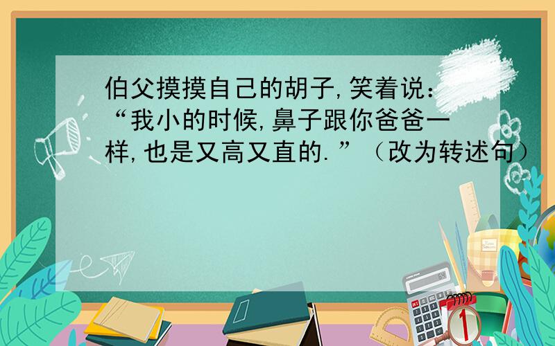 伯父摸摸自己的胡子,笑着说：“我小的时候,鼻子跟你爸爸一样,也是又高又直的.”（改为转述句）