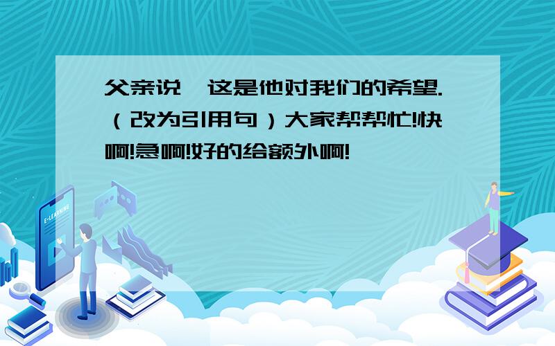 父亲说,这是他对我们的希望.（改为引用句）大家帮帮忙!快啊!急啊!好的给额外啊!